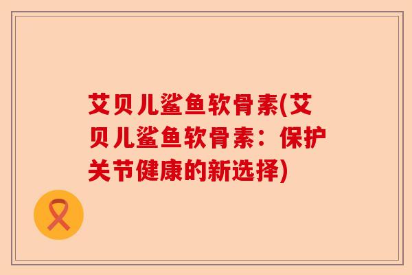 艾贝儿鲨鱼软骨素(艾贝儿鲨鱼软骨素：保护关节健康的新选择)-第1张图片-关节保镖