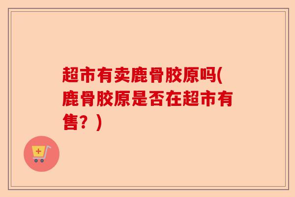 超市有卖鹿骨胶原吗(鹿骨胶原是否在超市有售？)