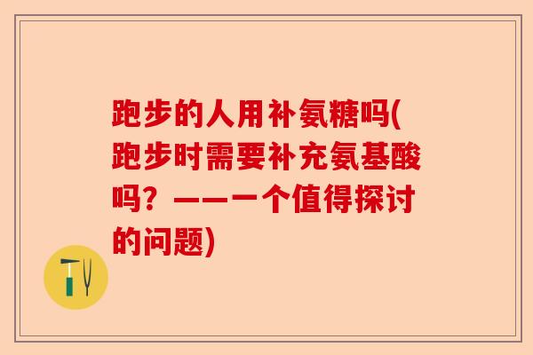 跑步的人用补氨糖吗(跑步时需要补充氨基酸吗？——一个值得探讨的问题)-第1张图片-关节保镖