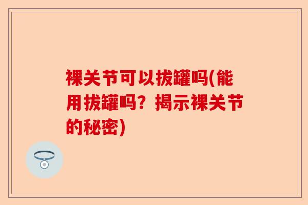 裸关节可以拔罐吗(能用拔罐吗？揭示裸关节的秘密)-第1张图片-关节保镖