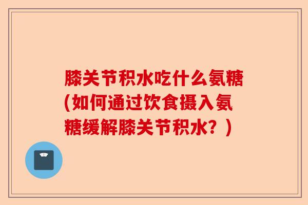 膝关节积水吃什么氨糖(如何通过饮食摄入氨糖缓解膝关节积水？)-第1张图片-关节保镖