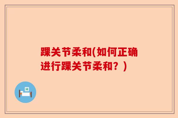 踝关节柔和(如何正确进行踝关节柔和？)-第1张图片-关节保镖