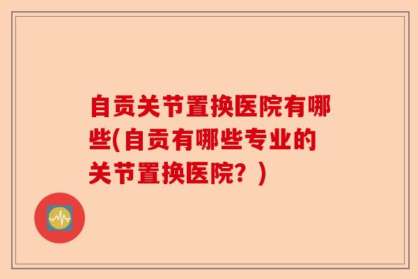自贡关节置换医院有哪些(自贡有哪些专业的关节置换医院？)