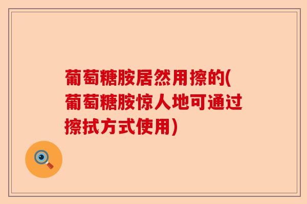 葡萄糖胺居然用擦的(葡萄糖胺惊人地可通过擦拭方式使用)-第1张图片-关节保镖