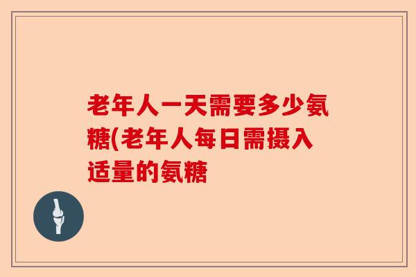 老年人一天需要多少氨糖(老年人每日需摄入适量的氨糖