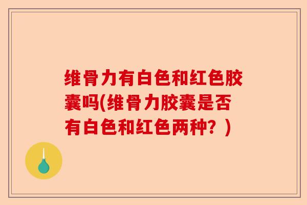 维骨力有白色和红色胶囊吗(维骨力胶囊是否有白色和红色两种？)