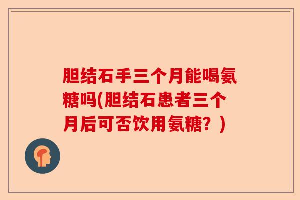 胆结石手三个月能喝氨糖吗(胆结石患者三个月后可否饮用氨糖？)-第1张图片-关节保镖