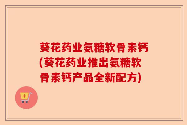 葵花药业氨糖软骨素钙(葵花药业推出氨糖软骨素钙产品全新配方)-第1张图片-关节保镖