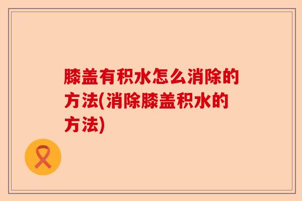 膝盖有积水怎么消除的方法(消除膝盖积水的方法)-第1张图片-关节保镖