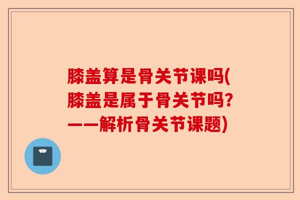 膝盖算是骨关节课吗(膝盖是属于骨关节吗？——解析骨关节课题)-第1张图片-关节保镖