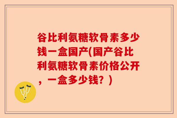 谷比利氨糖软骨素多少钱一盒国产(国产谷比利氨糖软骨素价格公开，一盒多少钱？)-第1张图片-关节保镖
