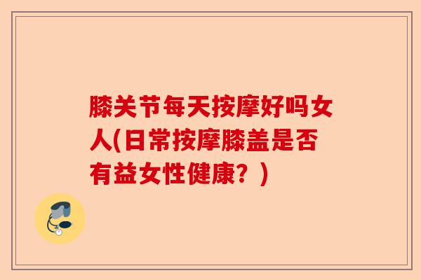 膝关节每天按摩好吗女人(日常按摩膝盖是否有益女性健康？)-第1张图片-关节保镖