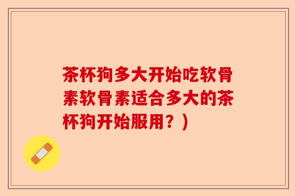 茶杯狗多大开始吃软骨素软骨素适合多大的茶杯狗开始服用？)