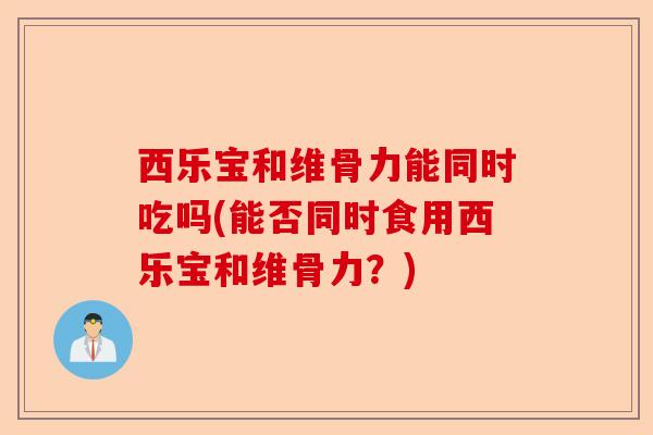 西乐宝和维骨力能同时吃吗(能否同时食用西乐宝和维骨力？)-第1张图片-关节保镖
