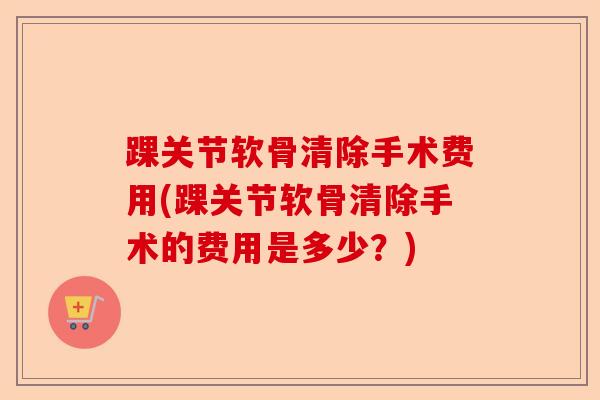 踝关节软骨清除手术费用(踝关节软骨清除手术的费用是多少？)-第1张图片-关节保镖