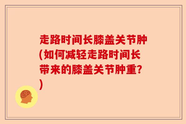 走路时间长膝盖关节肿(如何减轻走路时间长带来的膝盖关节肿重？)-第1张图片-关节保镖