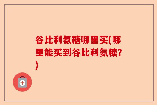 谷比利氨糖哪里买(哪里能买到谷比利氨糖？)-第1张图片-关节保镖