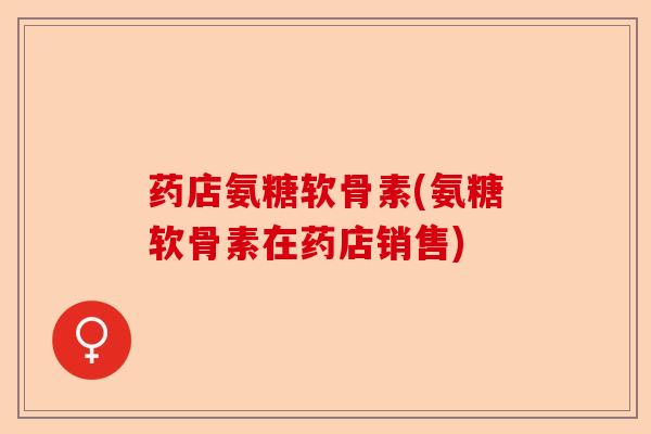 药店氨糖软骨素(氨糖软骨素在药店销售)