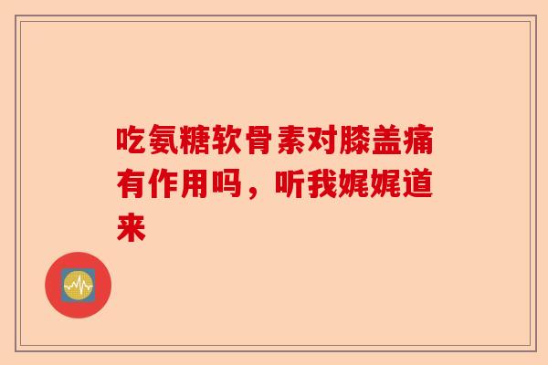 吃氨糖软骨素对膝盖痛有作用吗，听我娓娓道来-第1张图片-关节保镖