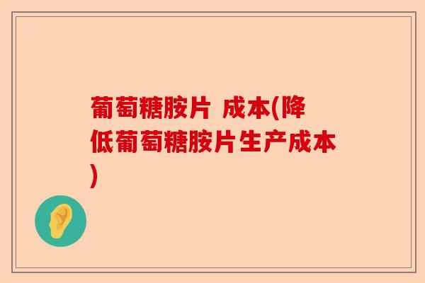 葡萄糖胺片 成本(降低葡萄糖胺片生产成本)-第1张图片-关节保镖