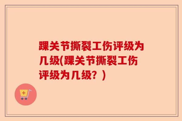 踝关节撕裂工伤评级为几级(踝关节撕裂工伤评级为几级？)