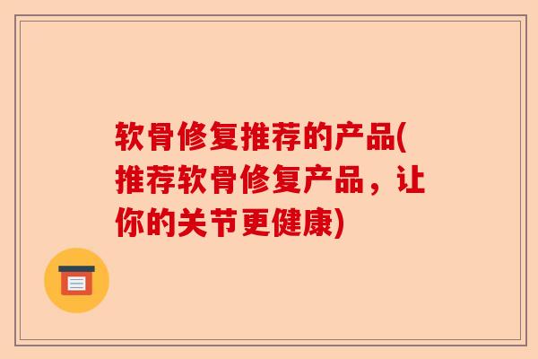 软骨修复推荐的产品(推荐软骨修复产品，让你的关节更健康)-第1张图片-关节保镖