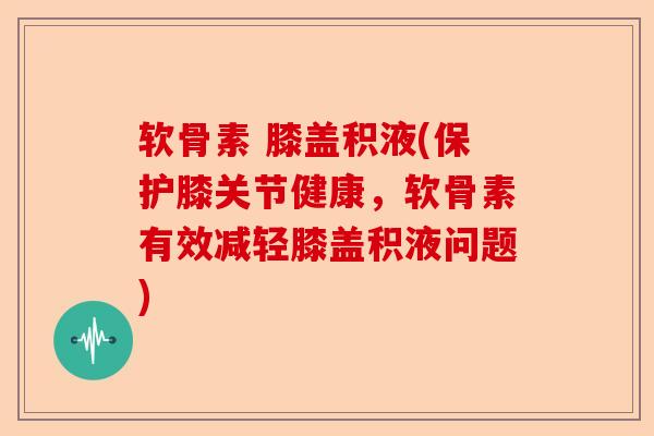 软骨素 膝盖积液(保护膝关节健康，软骨素有效减轻膝盖积液问题)-第1张图片-关节保镖
