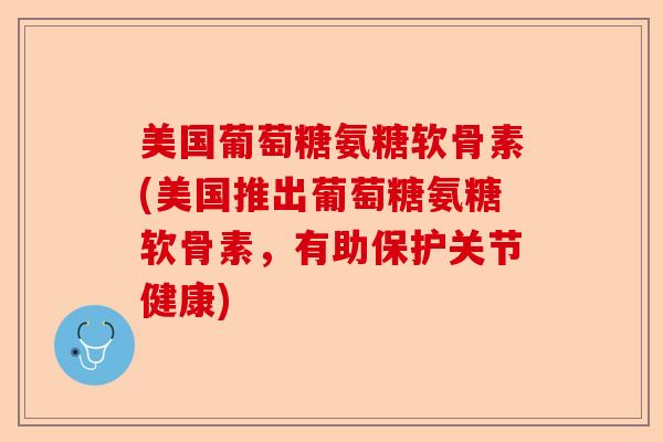 美国葡萄糖氨糖软骨素(美国推出葡萄糖氨糖软骨素，有助保护关节健康)-第1张图片-关节保镖