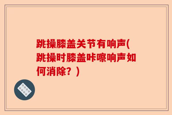 跳操膝盖关节有响声(跳操时膝盖咔嚓响声如何消除？)