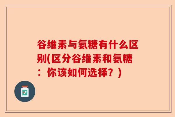谷维素与氨糖有什么区别(区分谷维素和氨糖：你该如何选择？)