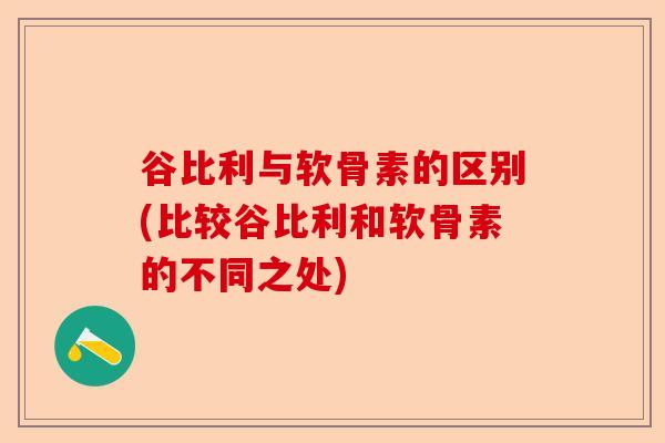 谷比利与软骨素的区别(比较谷比利和软骨素的不同之处)