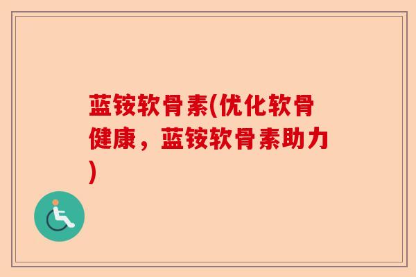 蓝铵软骨素(优化软骨健康，蓝铵软骨素助力)