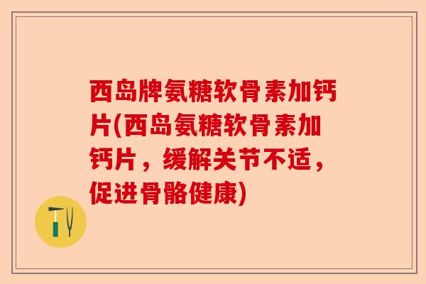西岛牌氨糖软骨素加钙片(西岛氨糖软骨素加钙片，缓解关节不适，促进骨骼健康)-第1张图片-关节保镖