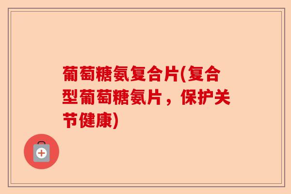 葡萄糖氨复合片(复合型葡萄糖氨片，保护关节健康)