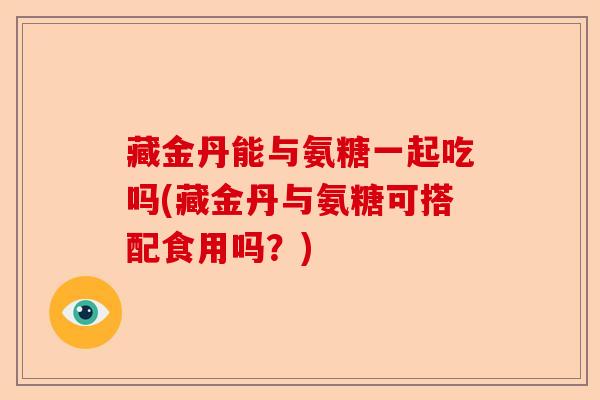 藏金丹能与氨糖一起吃吗(藏金丹与氨糖可搭配食用吗？)