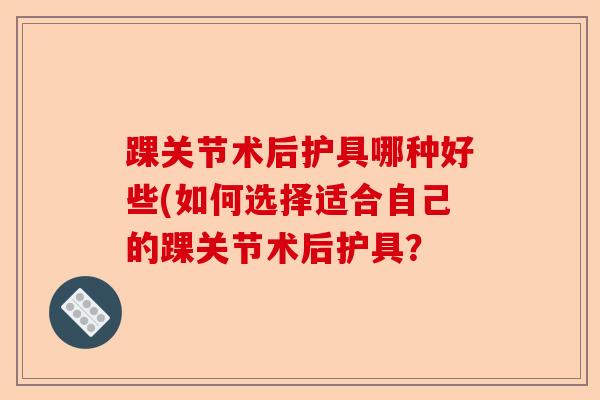 踝关节术后护具哪种好些(如何选择适合自己的踝关节术后护具？