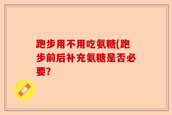 跑步用不用吃氨糖(跑步前后补充氨糖是否必要？