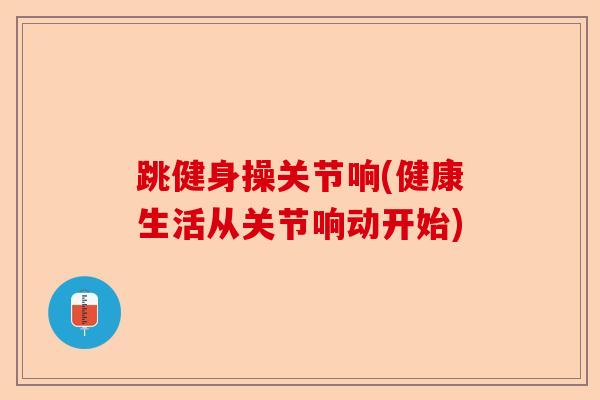 跳健身操关节响(健康生活从关节响动开始)