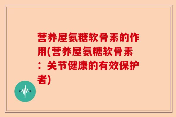 营养屋氨糖软骨素的作用(营养屋氨糖软骨素：关节健康的有效保护者)-第1张图片-关节保镖