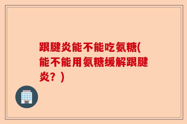 跟腱炎能不能吃氨糖(能不能用氨糖缓解跟腱炎？)