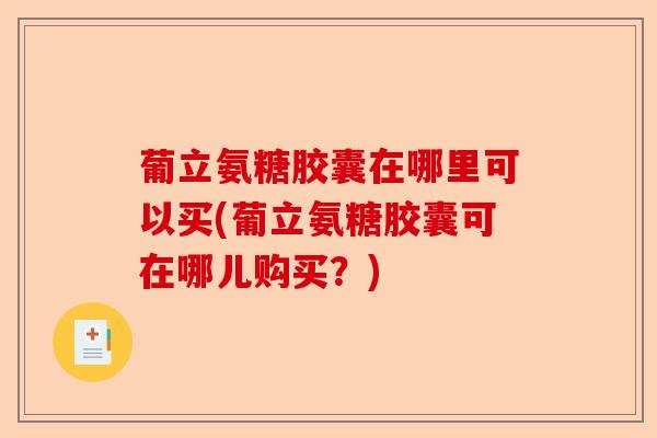 葡立氨糖胶囊在哪里可以买(葡立氨糖胶囊可在哪儿购买？)