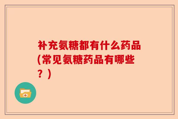 补充氨糖都有什么药品(常见氨糖药品有哪些？)
