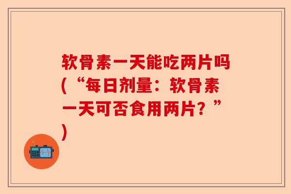 软骨素一天能吃两片吗(“每日剂量：软骨素一天可否食用两片？”)