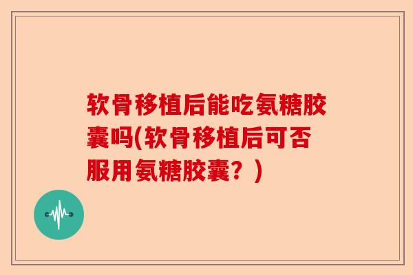 软骨移植后能吃氨糖胶囊吗(软骨移植后可否服用氨糖胶囊？)