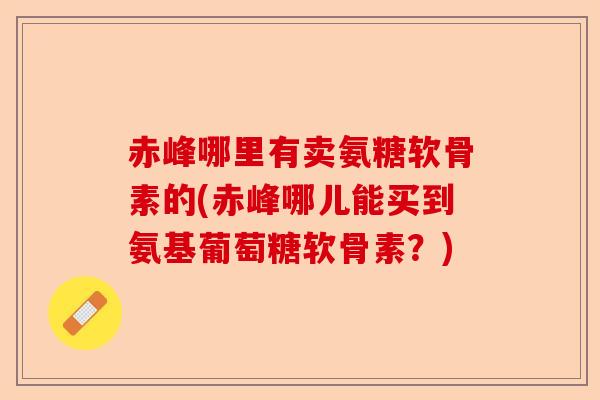 赤峰哪里有卖氨糖软骨素的(赤峰哪儿能买到氨基葡萄糖软骨素？)
