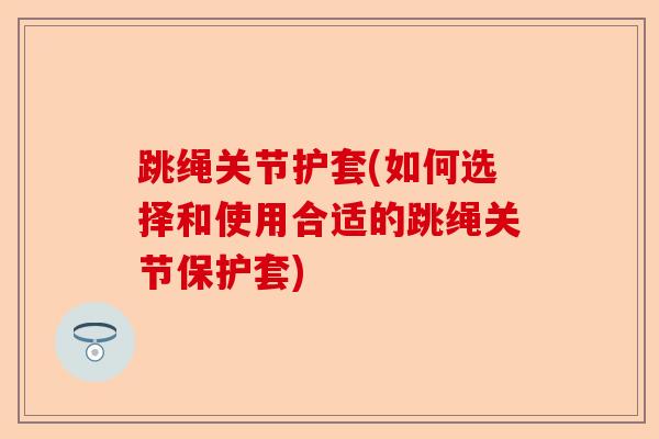 跳绳关节护套(如何选择和使用合适的跳绳关节保护套)