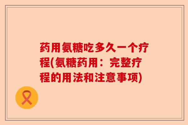 药用氨糖吃多久一个疗程(氨糖药用：完整疗程的用法和注意事项)-第1张图片-关节保镖