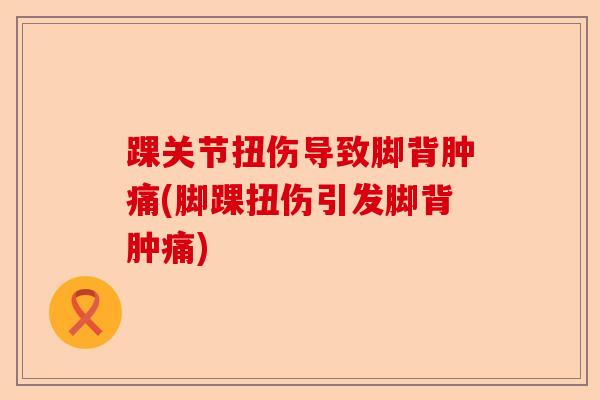 踝关节扭伤导致脚背肿痛(脚踝扭伤引发脚背肿痛)