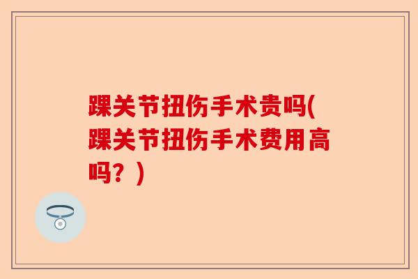 踝关节扭伤手术贵吗(踝关节扭伤手术费用高吗？)