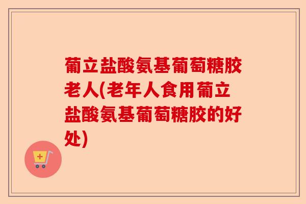 葡立盐酸氨基葡萄糖胶老人(老年人食用葡立盐酸氨基葡萄糖胶的好处)